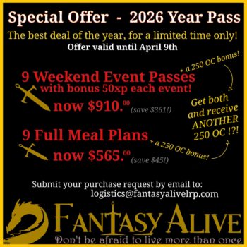 Special Offer - 2026 Year Pass The best deal of the year for a limited time only. Offer valid until April 9th. 9 Weekend Event Passes with a bonus 50 XP each event, now $910 CAD (save $361). 9 Full Meal plans, now $565 (save $45) Both purchases come with a 250 OC bonus. Submit your purchase request by email to logistics@fantasyalivelrp.com