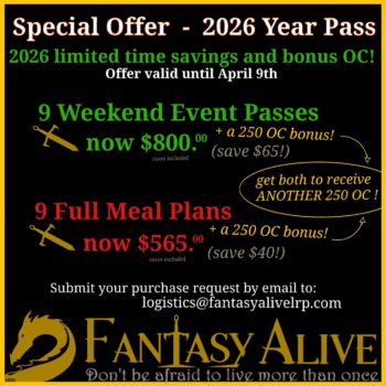 Special Offer - 2026 Year Pass 2026 limited time savings and bonus OC! Offer valid until April 9th. 9 Weekend Event Passes plus a 250 OC bonus now $800.00. (save $65) 9 Full Meal Plans now $565 +a 250 OC bonus (Save $40) Submit your purchase request by email to logistics@fantasyalivelrp.com