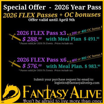 Special Offer - 2026 Year Pass: 2026 FLEX passes + OC bonuses, offer valid until April 9th. 2026 Flex Pass x3 + a 200 or 400 OC bonus - $288.00, with Meal Plan $491.00. 2026 FLEX Pass x6, + 400 or 800 OC bonus, $576.00 with Meal Plan, $983.00. All passes valid for 2026 Fantasy Alive Events. Prices include tax. Submit your purchase request by email to logistics@fantasyalivelrp.com