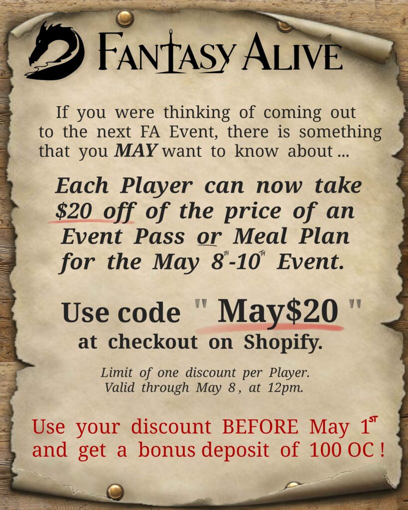 Fantasy Alive: If you were thinking of coming out to the next FA Event, there is something that you MAY want to know about... Each player can now take $20 off of the price of an Event Pass or Meal Plan for the May 8th-10th Event. Use code " May$20 " at checkout on Shopify. Limit of one discounter per player, Valid through May 8, at 12 pm. Use your discount Before May 1st and get a bonus deposit of 100 OC.
